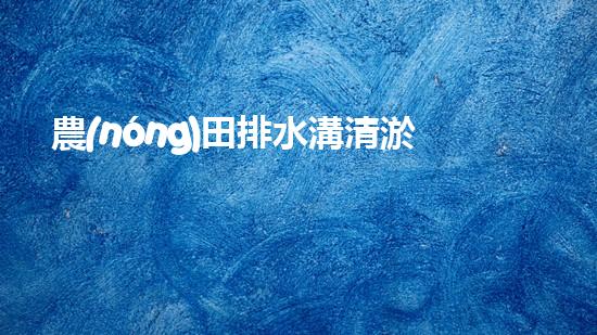 農(nóng)田排水溝清淤？這樣做才有效！